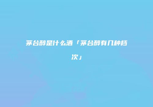 茅台醇是什么酒「茅台醇有几种档次」