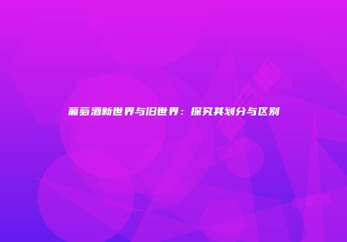 葡萄酒新世界与旧世界：探究其划分与区别