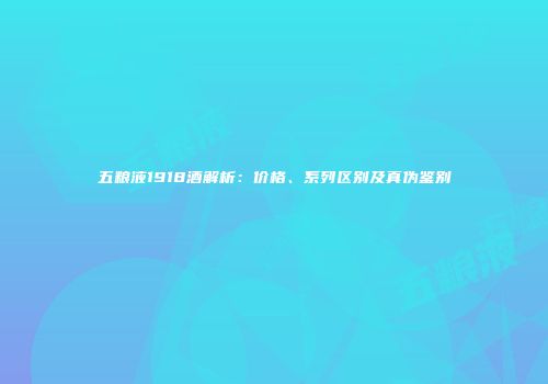 五粮液1918酒解析：价格、系列区别及真伪鉴别