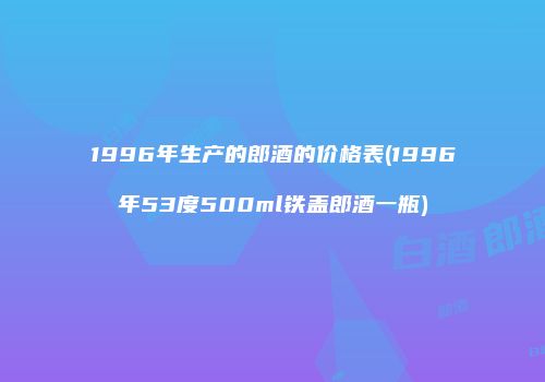 1996年生产的郎酒的价格表(1996年53度500ml铁盖郎酒一瓶)