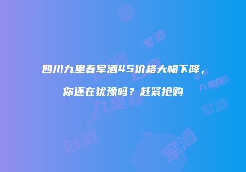 四川九里春军酒45价格大幅下降，你还在犹豫吗？赶紧抢购