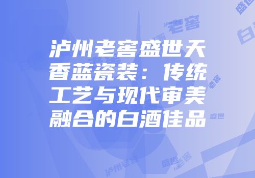 泸州老窖盛世天香蓝瓷装：传统工艺与现代审美融合的白酒佳品