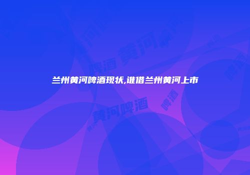 兰州黄河啤酒现状,谁借兰州黄河上市