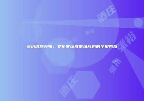 张裕酒庄分布：文化底蕴与市场战略的全国布局