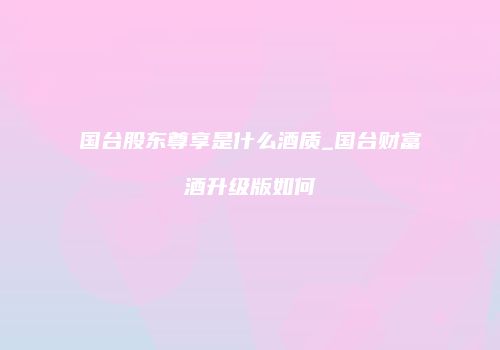 国台股东尊享是什么酒质_国台财富酒升级版如何