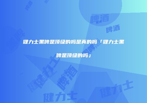 健力士黑啤是顶级的吗是真的吗「健力士黑啤是顶级的吗」