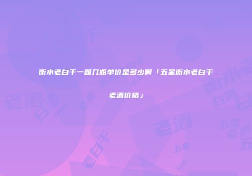 衡水老白干一箱几瓶单价是多少啊「五星衡水老白干老酒价格」
