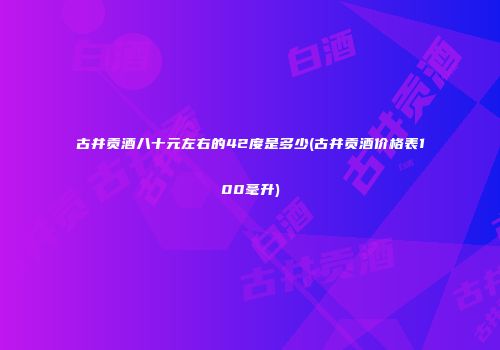 古井贡酒八十元左右的42度是多少(古井贡酒价格表100毫升)