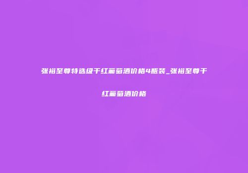 张裕至尊特选级干红葡萄酒价格4瓶装_张裕至尊干红葡萄酒价格