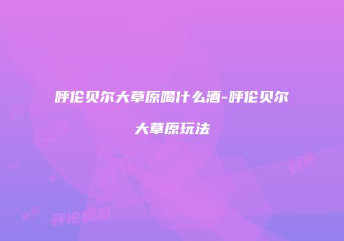 呼伦贝尔大草原喝什么酒-呼伦贝尔大草原玩法