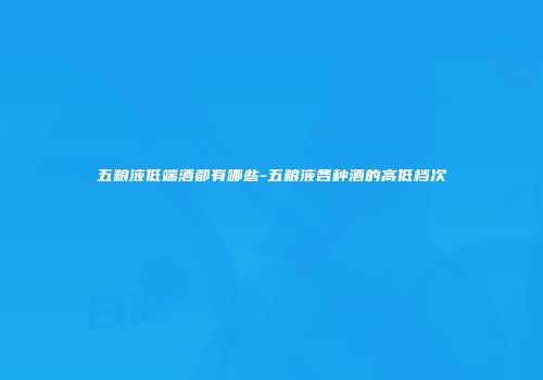 五粮液低端酒都有哪些-五粮液各种酒的高低档次