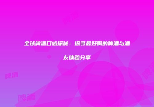 全球啤酒口感探秘：探寻最好喝的啤酒与酒友体验分享