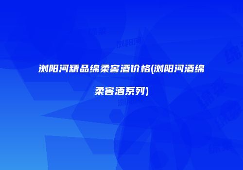 浏阳河精品绵柔窖酒价格(浏阳河酒绵柔窖酒系列)