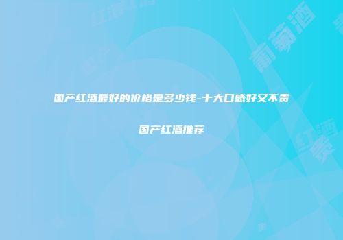 国产红酒最好的价格是多少钱-十大口感好又不贵国产红酒推荐