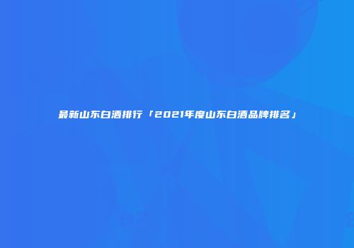 最新山东白酒排行「2021年度山东白酒品牌排名」