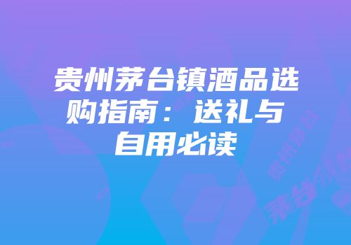 贵州茅台镇酒品选购指南：送礼与自用必读