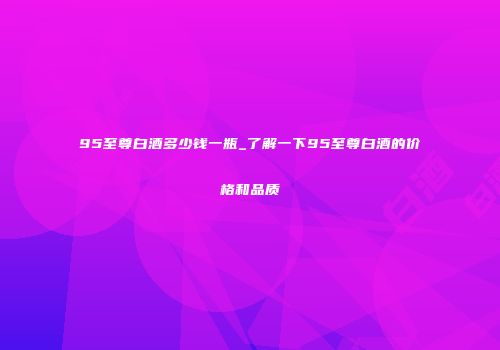 95至尊白酒多少钱一瓶_了解一下95至尊白酒的价格和品质