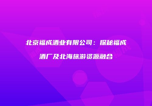 北京福成酒业有限公司：探秘福成酒厂及北海旅游资源融合