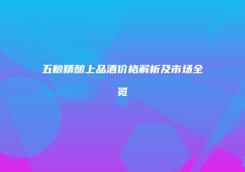 五粮精酿上品酒价格解析及市场全览