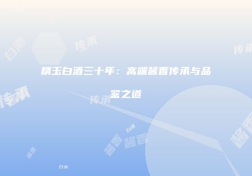 精玉白酒三十年：高端酱香传承与品鉴之道