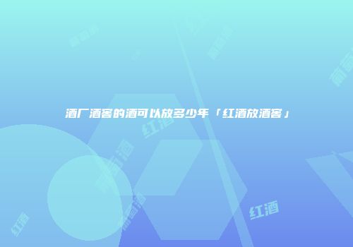 酒厂酒窖的酒可以放多少年「红酒放酒窖」