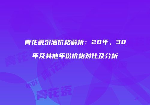 青花瓷汾酒价格解析：20年、30年及其他年份价格对比及分析