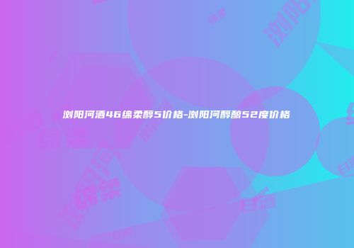 浏阳河酒46绵柔醇5价格-浏阳河醇酿52度价格