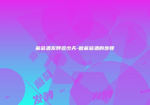 葡萄酒发酵多少天-做葡萄酒的步骤