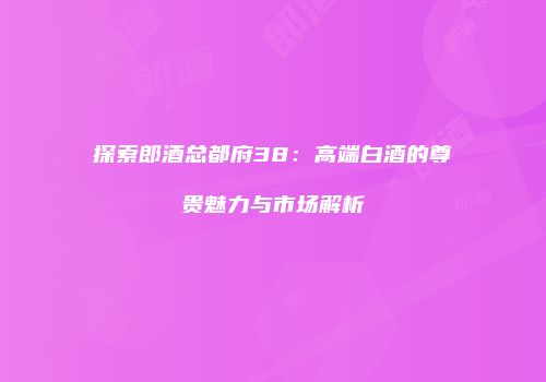 探索郎酒总都府38：高端白酒的尊贵魅力与市场解析