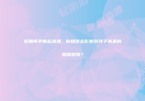 初期怀孕喝起泡酒，你知道会影响到孩子未来的婚姻观吗？
