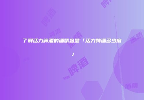 了解活力啤酒的酒精含量「活力啤酒多少度」