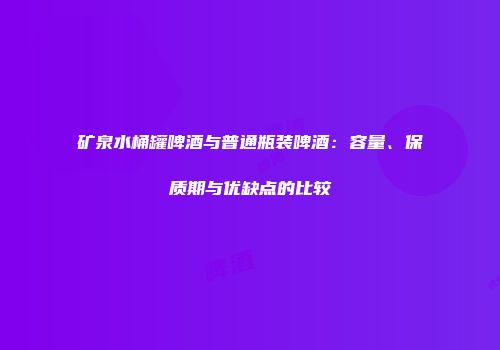 矿泉水桶罐啤酒与普通瓶装啤酒：容量、保质期与优缺点的比较