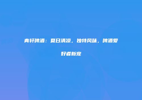青轩啤酒：夏日清凉，独特风味，啤酒爱好者新宠