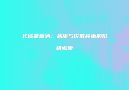 长城葡萄酒：品质与价值并重的价格解析