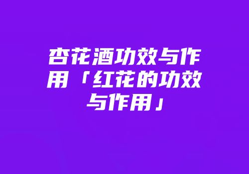 杏花酒功效与作用「红花的功效与作用」