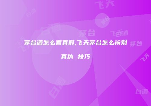 茅台酒怎么看真假,飞天茅台怎么辨别真伪 技巧