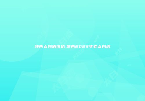 陕西太白酒价格,陕西2023年老太白酒