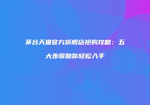 茅台天猫官方旗舰店抢购攻略：五大步骤助你轻松入手