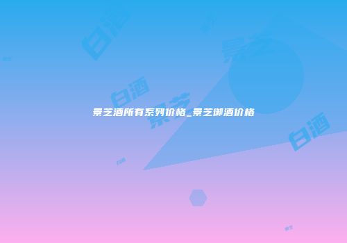 景芝酒所有系列价格_景芝御酒价格