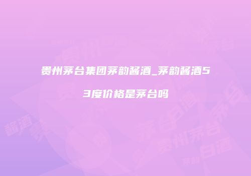 贵州茅台集团茅韵酱酒_茅韵酱酒53度价格是茅台吗
