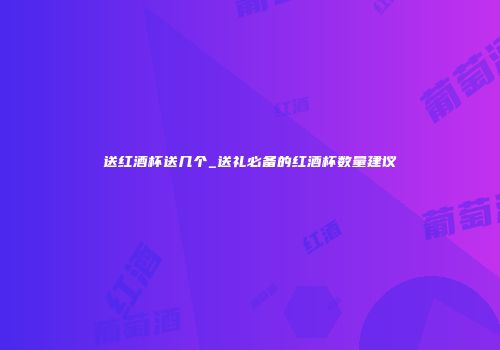 送红酒杯送几个_送礼必备的红酒杯数量建议