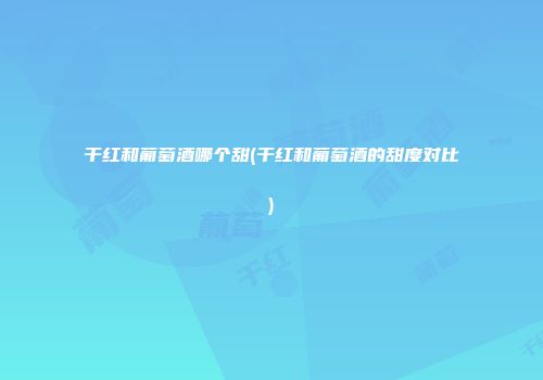 干红和葡萄酒哪个甜(干红和葡萄酒的甜度对比)
