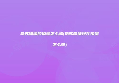 乌苏啤酒的销量怎么样(乌苏啤酒现在销量怎么样)