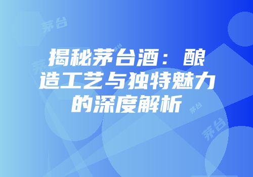 揭秘茅台酒：酿造工艺与独特魅力的深度解析