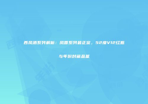 西凤酒系列解析：凤香系列最正宗，52度V12红瓶与年份封藏品鉴