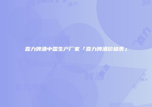 喜力啤酒中国生产厂家「喜力啤酒价格表」