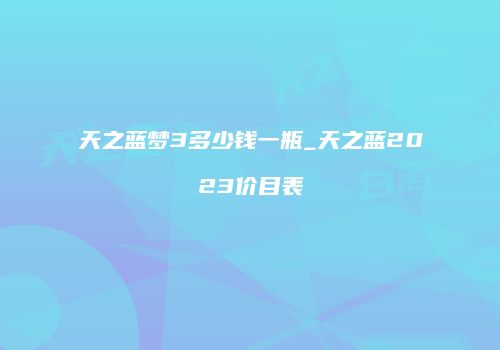 天之蓝梦3多少钱一瓶_天之蓝2023价目表