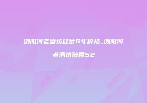 浏阳河老酒坊红梦6年价格_浏阳河老酒坊醇香52