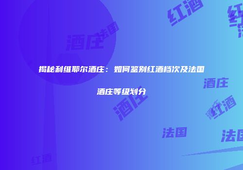 揭秘利维耶尔酒庄：如何鉴别红酒档次及法国酒庄等级划分