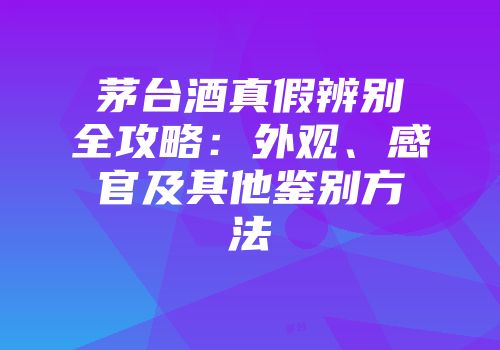 茅台酒真假辨别全攻略：外观、感官及其他鉴别方法